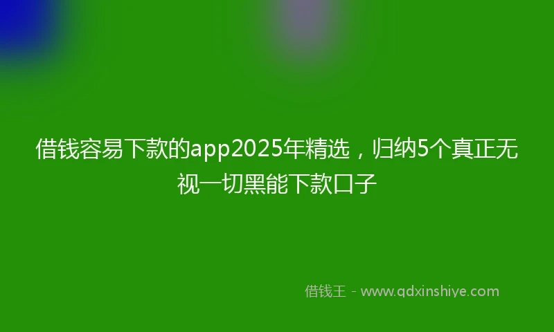 借钱容易下款的app2025年精选，归纳5个真正无视一切黑能下款口子
