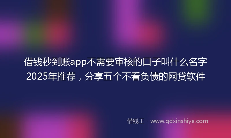 借钱秒到账app不需要审核的口子叫什么名字2025年推荐，分享五个不看负债的网贷软件