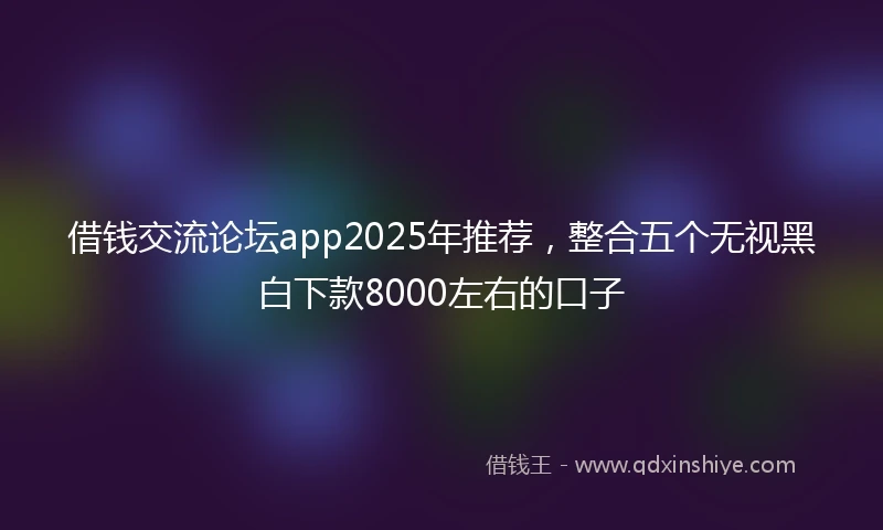 借钱交流论坛app2025年推荐，整合五个无视黑白下款8000左右的口子