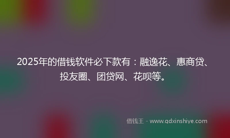 2025年的借钱软件必下款有：融逸花、惠商贷、投友圈、团贷网、花呗等。