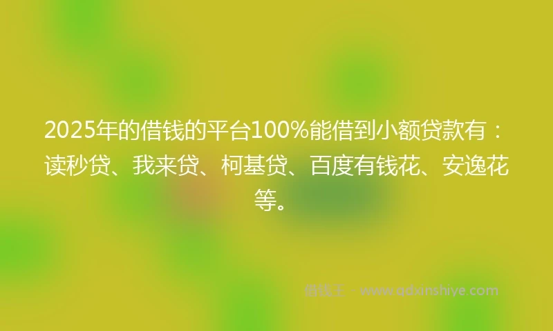 2025年的借钱的平台100%能借到小额贷款有：读秒贷、我来贷、柯基贷、百度有钱花、安逸花等。