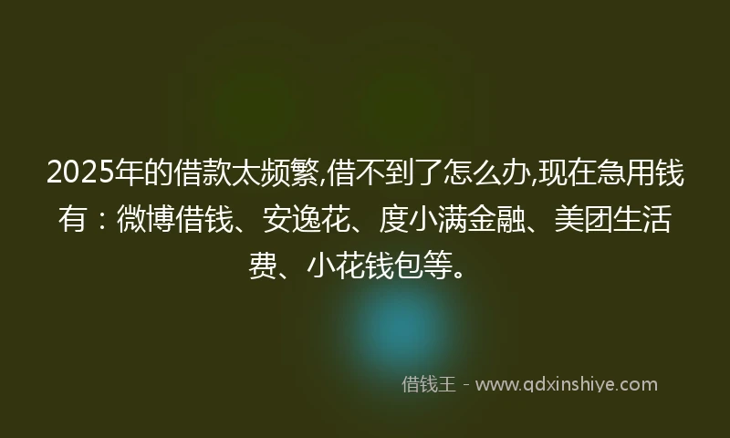 2025年的借款太频繁,借不到了怎么办,现在急用钱有：微博借钱、安逸花、度小满金融、美团生活费、小花钱包等。