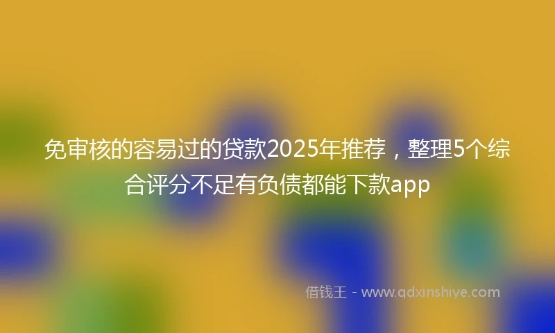 免审核的容易过的贷款2025年推荐，整理5个综合评分不足有负债都能下款app