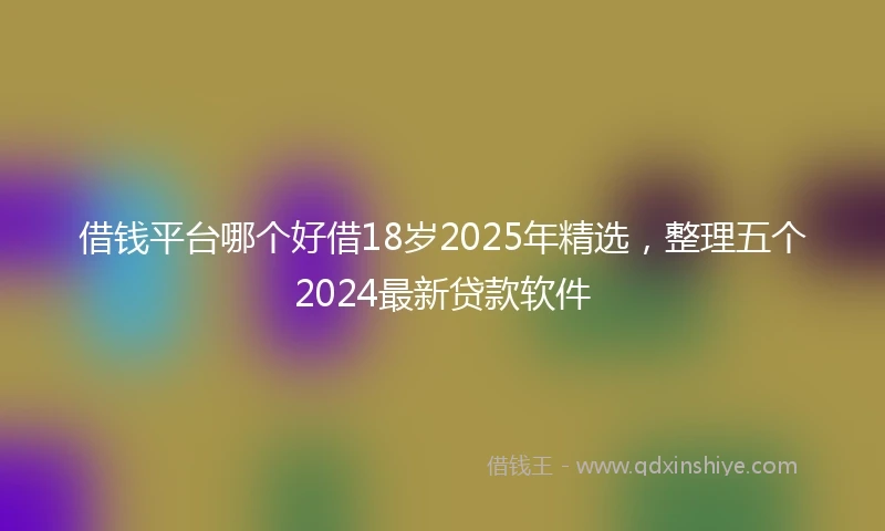 借钱平台哪个好借18岁2025年精选，整理五个2024最新贷款软件