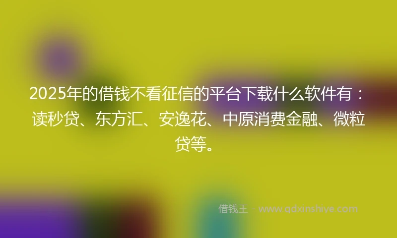2025年的借钱不看征信的平台下载什么软件有：读秒贷、东方汇、安逸花、中原消费金融、微粒贷等。