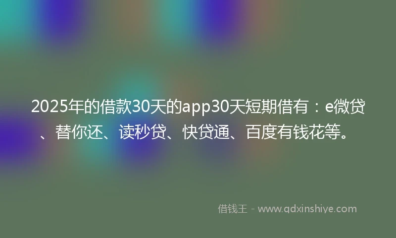 2025年的借款30天的app30天短期借有：e微贷、替你还、读秒贷、快贷通、百度有钱花等。