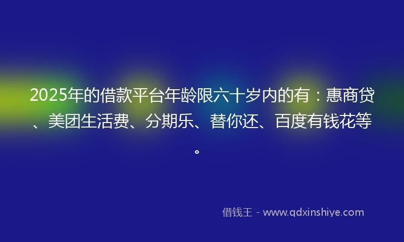 2025年的借款平台年龄限六十岁内的有：惠商贷、美团生活费、分期乐、替你还、百度有钱花等。