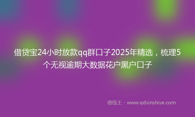 借贷宝24小时放款qq群口子2025年精选，梳理5个无视逾期大数据花户黑户口子