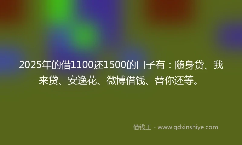 2025年的借1100还1500的口子有：随身贷、我来贷、安逸花、微博借钱、替你还等。