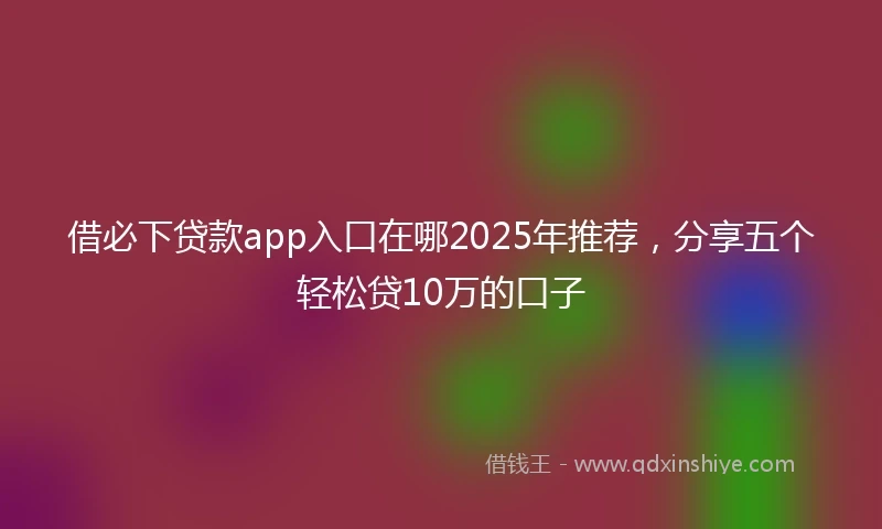 借必下贷款app入口在哪2025年推荐，分享五个轻松贷10万的口子