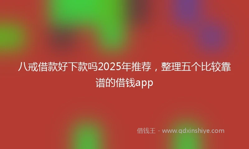八戒借款好下款吗2025年推荐，整理五个比较靠谱的借钱app