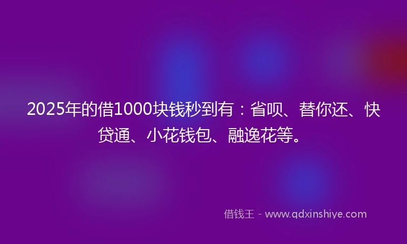 2025年的借1000块钱秒到有：省呗、替你还、快贷通、小花钱包、融逸花等。