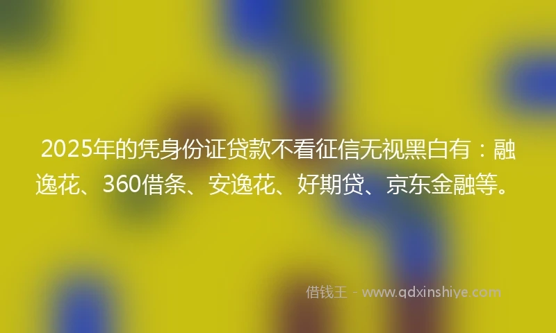 2025年的凭身份证贷款不看征信无视黑白有：融逸花、360借条、安逸花、好期贷、京东金融等。