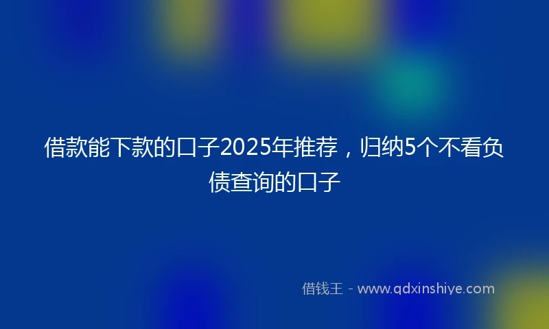 借款能下款的口子2025年推荐，归纳5个不看负债查询的口子