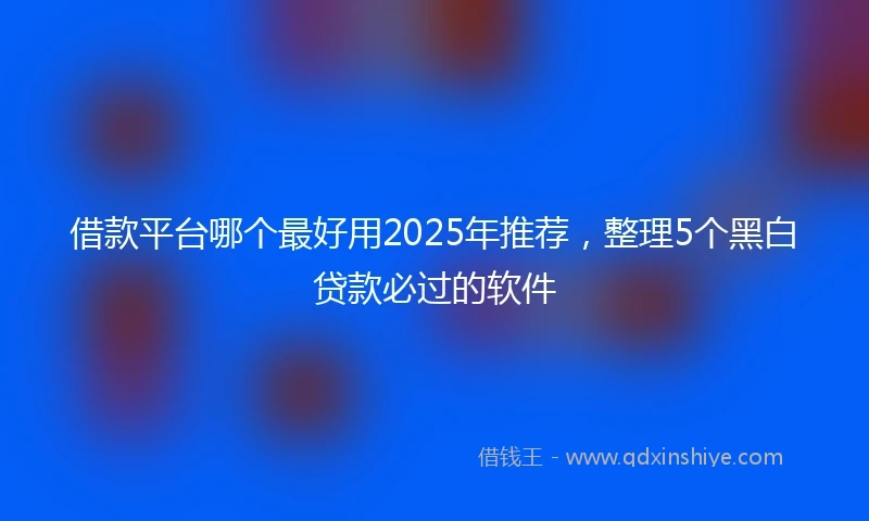 借款平台哪个最好用2025年推荐，整理5个黑白贷款必过的软件