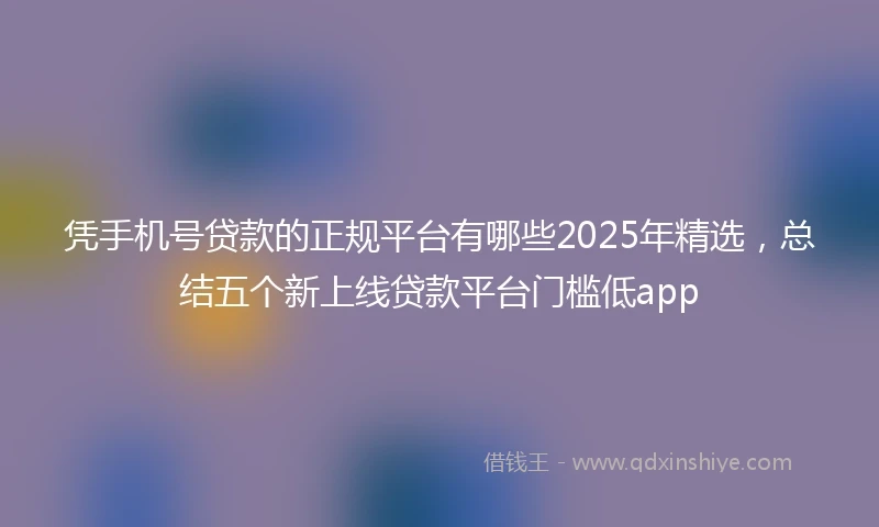 凭手机号贷款的正规平台有哪些2025年精选，总结五个新上线贷款平台门槛低app