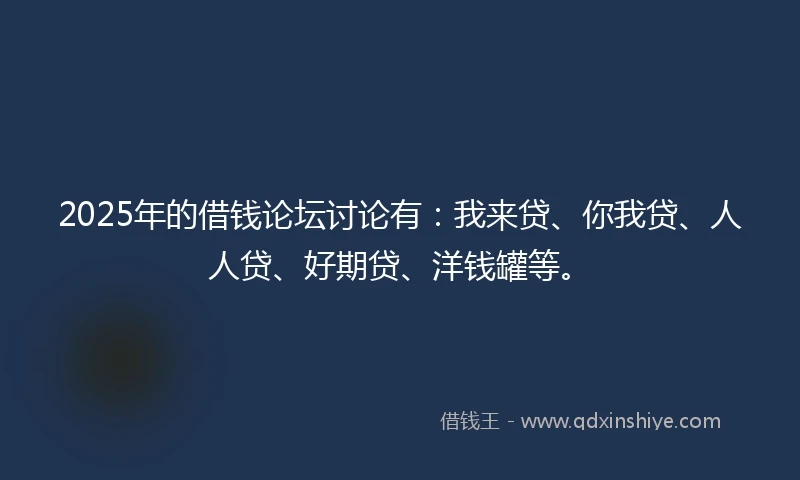 2025年的借钱论坛讨论有：我来贷、你我贷、人人贷、好期贷、洋钱罐等。