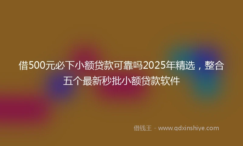 借500元必下小额贷款可靠吗2025年精选，整合五个最新秒批小额贷款软件