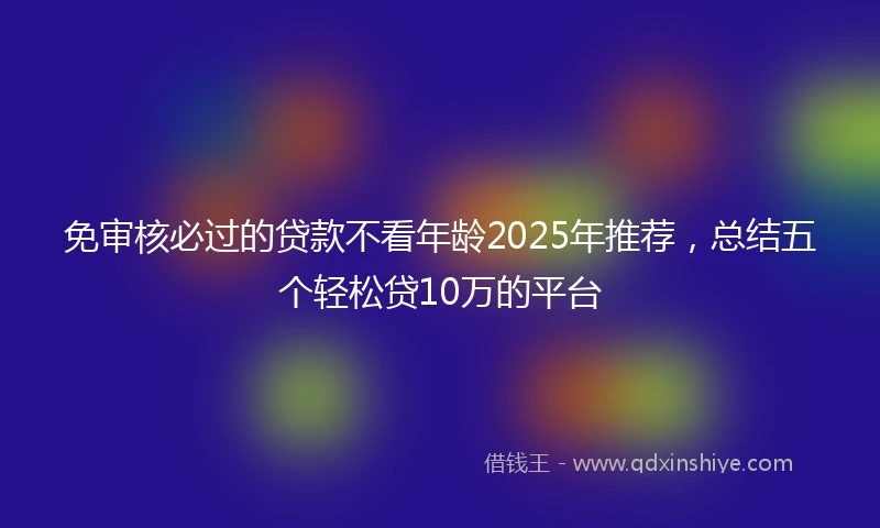 免审核必过的贷款不看年龄2025年推荐，总结五个轻松贷10万的平台