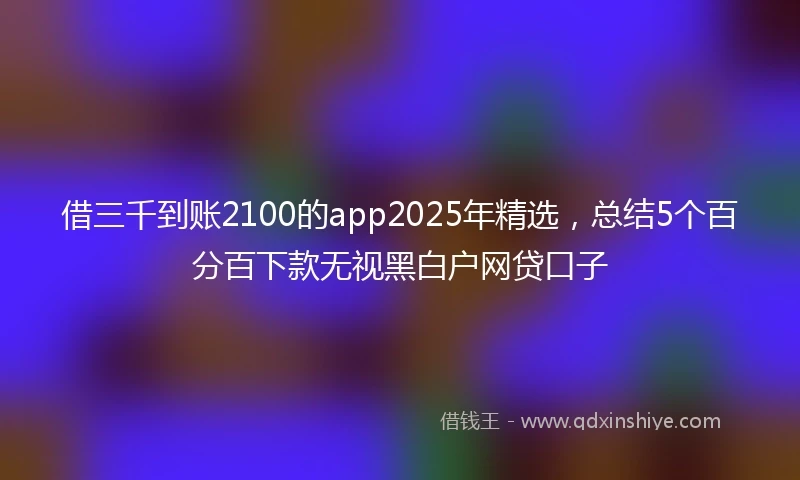 借三千到账2100的app2025年精选，总结5个百分百下款无视黑白户网贷口子