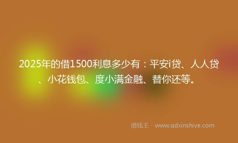 2025年的借1500利息多少有:平安i贷、人人贷、小花钱包、度小满金融、替你还等。