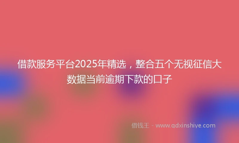 借款服务平台2025年精选，整合五个无视征信大数据当前逾期下款的口子