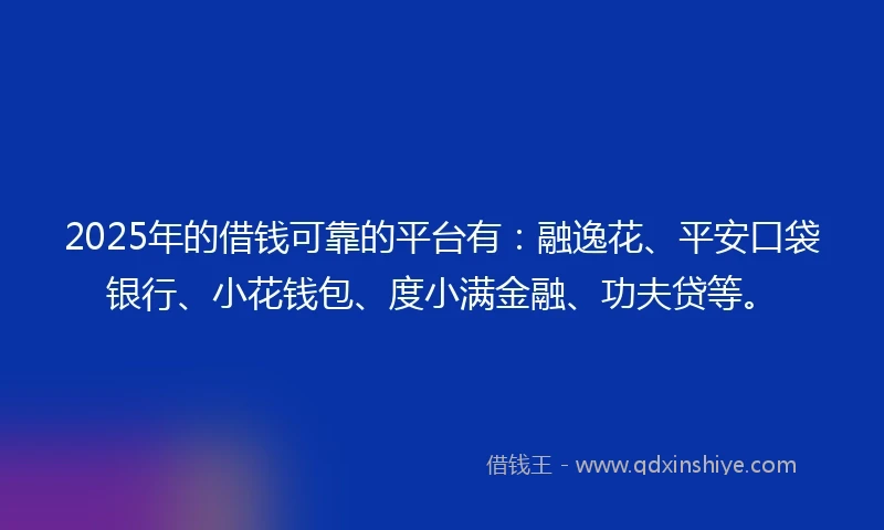 2025年的借钱可靠的平台有：融逸花、平安口袋银行、小花钱包、度小满金融、功夫贷等。