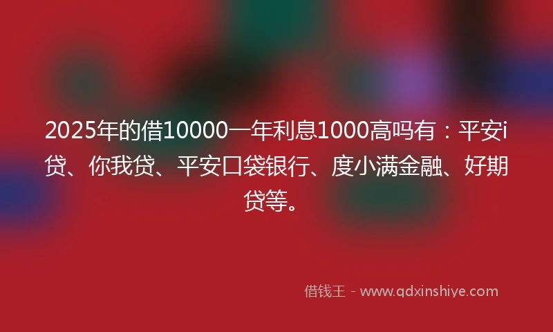 2025年的借10000一年利息1000高吗有：平安i贷、你我贷、平安口袋银行、度小满金融、好期贷等。