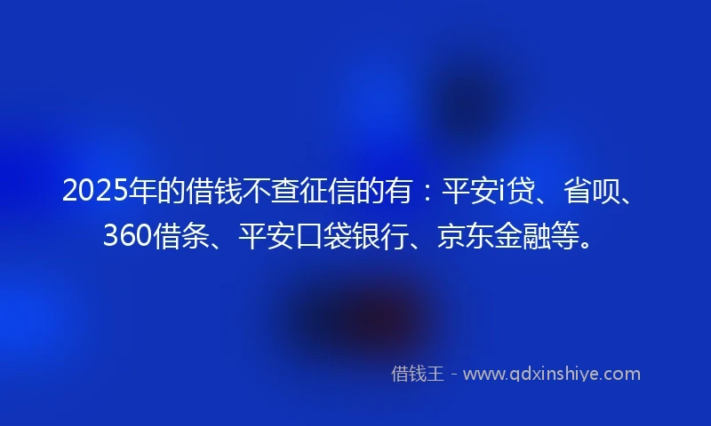 2025年的借钱不查征信的有：平安i贷、省呗、360借条、平安口袋银行、京东金融等。