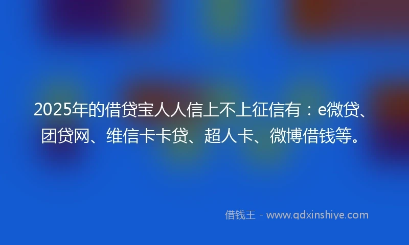 2025年的借贷宝人人信上不上征信有：e微贷、团贷网、维信卡卡贷、超人卡、微博借钱等。
