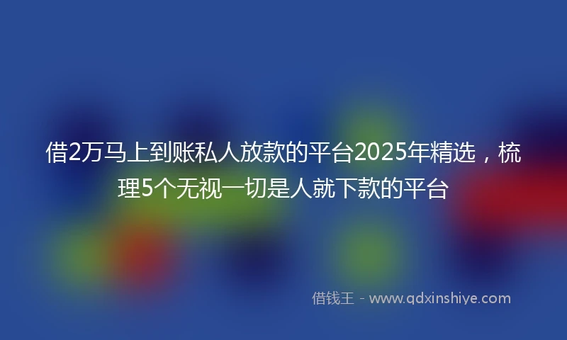 借2万马上到账私人放款的平台2025年精选，梳理5个无视一切是人就下款的平台