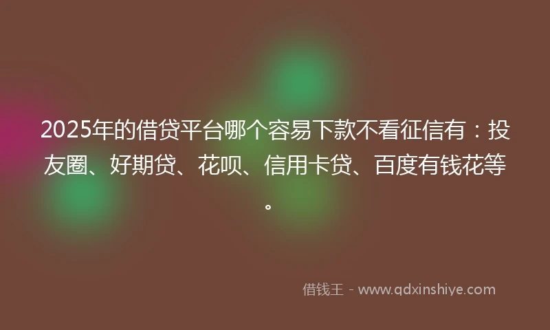 2025年的借贷平台哪个容易下款不看征信有：投友圈、好期贷、花呗、信用卡贷、百度有钱花等。