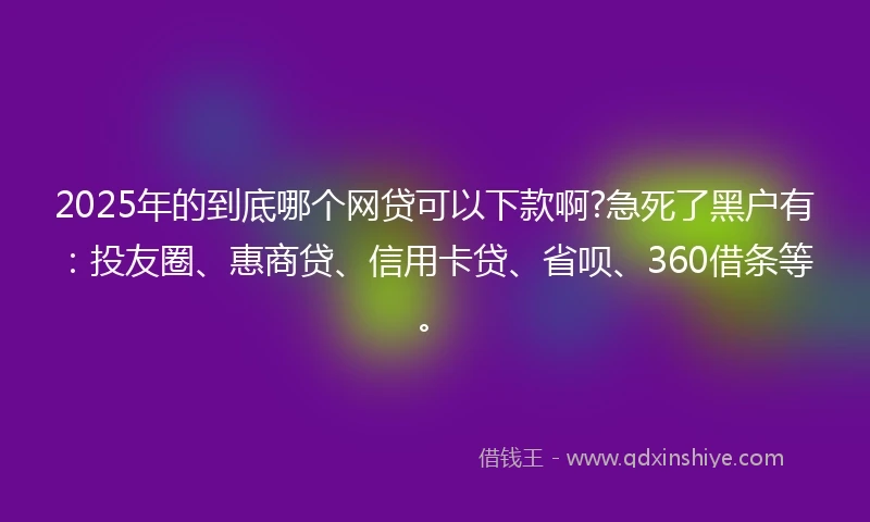2025年的到底哪个网贷可以下款啊?急死了黑户有：投友圈、惠商贷、信用卡贷、省呗、360借条等。