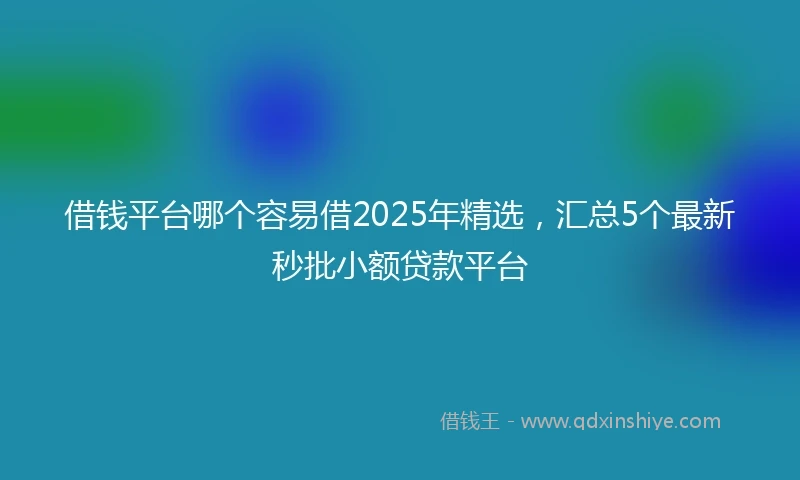借钱平台哪个容易借2025年精选，汇总5个最新秒批小额贷款平台