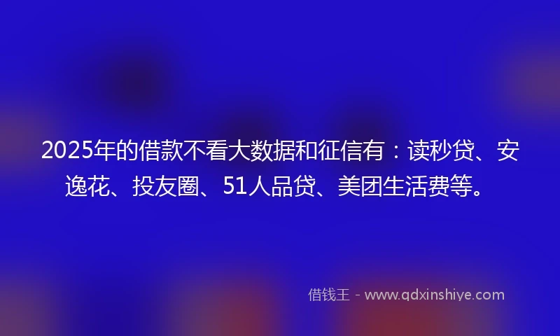 2025年的借款不看大数据和征信有：读秒贷、安逸花、投友圈、51人品贷、美团生活费等。