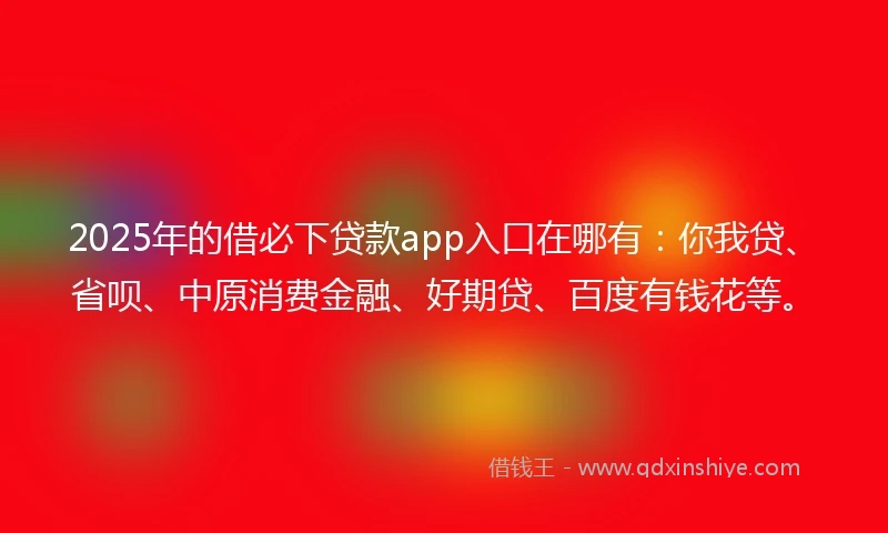 2025年的借必下贷款app入口在哪有：你我贷、省呗、中原消费金融、好期贷、百度有钱花等。
