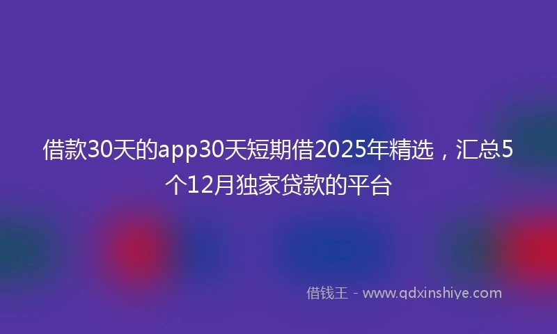 借款30天的app30天短期借2025年精选，汇总5个12月独家贷款的平台
