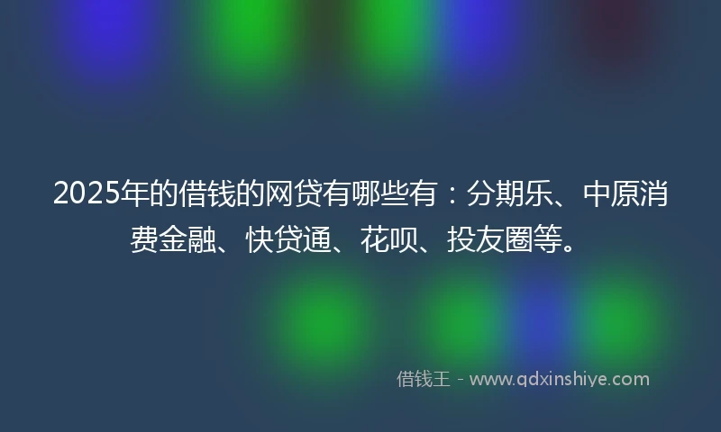 2025年的借钱的网贷有哪些有：分期乐、中原消费金融、快贷通、花呗、投友圈等。