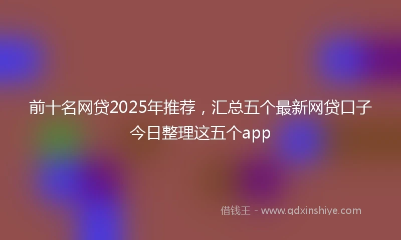 前十名网贷2025年推荐，汇总五个最新网贷口子今日整理这五个app