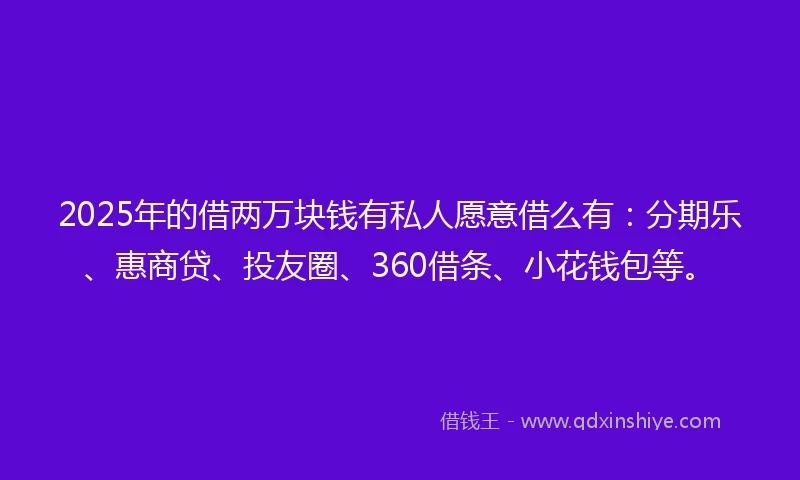 2025年的借两万块钱有私人愿意借么有：分期乐、惠商贷、投友圈、360借条、小花钱包等。