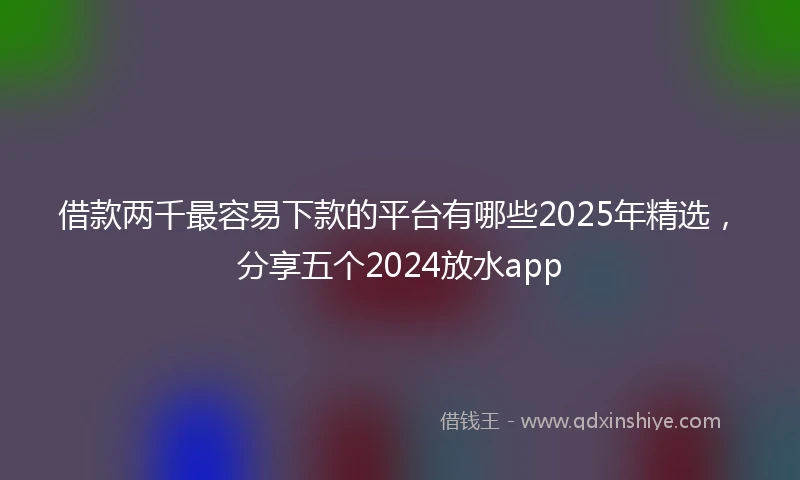 借款两千最容易下款的平台有哪些2025年精选，分享五个2024放水app