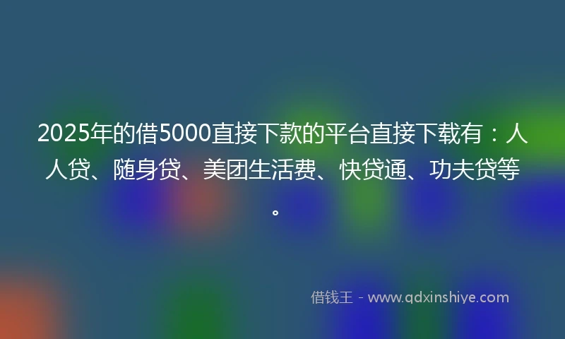 2025年的借5000直接下款的平台直接下载有：人人贷、随身贷、美团生活费、快贷通、功夫贷等。