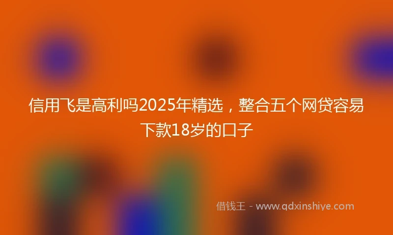 信用飞是高利吗2025年精选，整合五个网贷容易下款18岁的口子