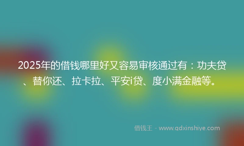 2025年的借钱哪里好又容易审核通过有：功夫贷、替你还、拉卡拉、平安i贷、度小满金融等。