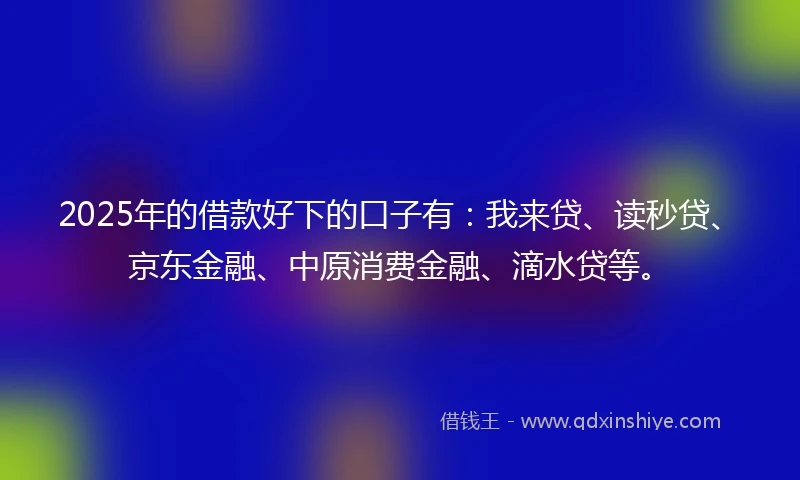 2025年的借款好下的口子有:我来贷、读秒贷、京东金融、中原消费金融、滴水贷等。