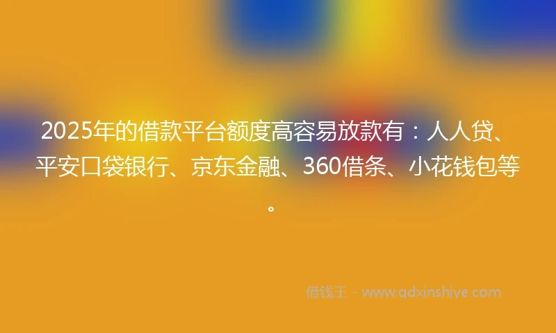 2025年的借款平台额度高容易放款有：人人贷、平安口袋银行、京东金融、360借条、小花钱包等。