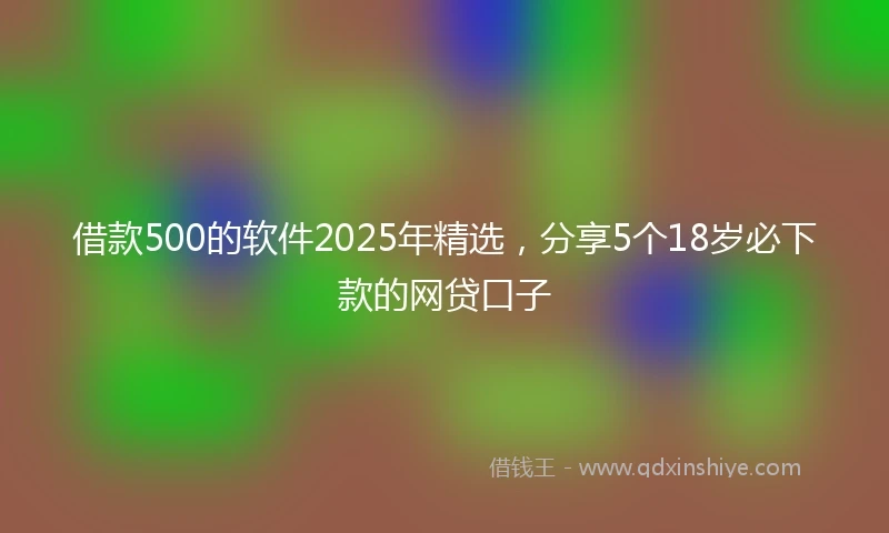 借款500的软件2025年精选，分享5个18岁必下款的网贷口子