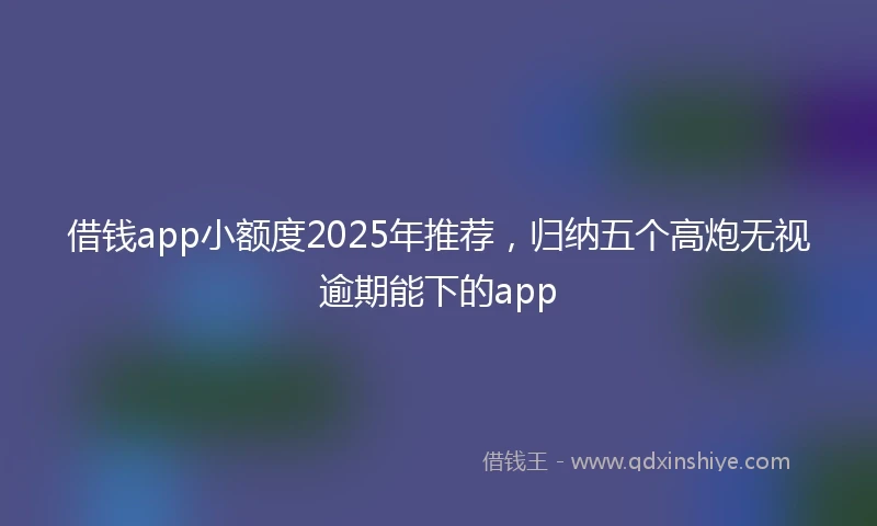 借钱app小额度2025年推荐，归纳五个高炮无视逾期能下的app