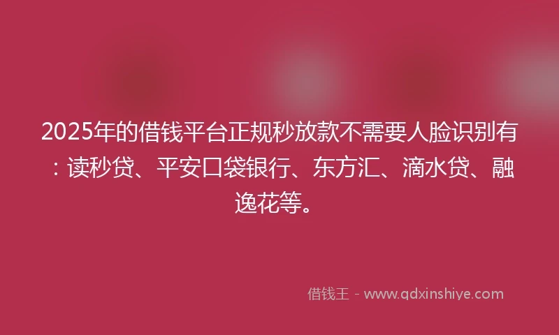 2025年的借钱平台正规秒放款不需要人脸识别有：读秒贷、平安口袋银行、东方汇、滴水贷、融逸花等。