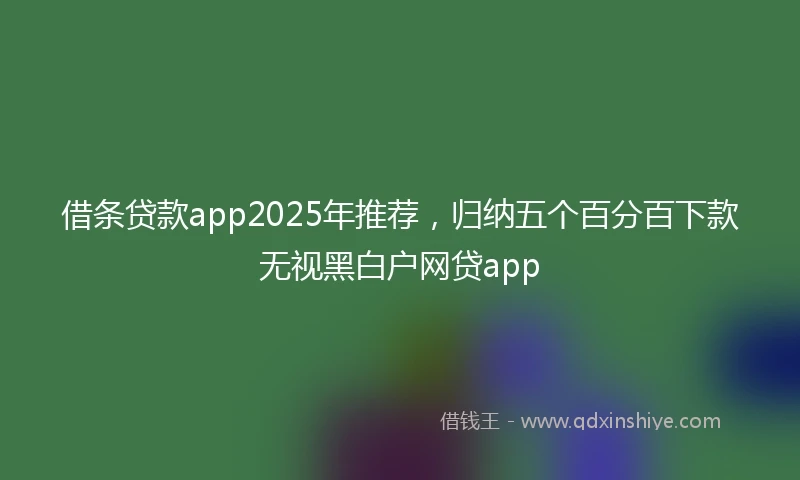 借条贷款app2025年推荐，归纳五个百分百下款无视黑白户网贷app